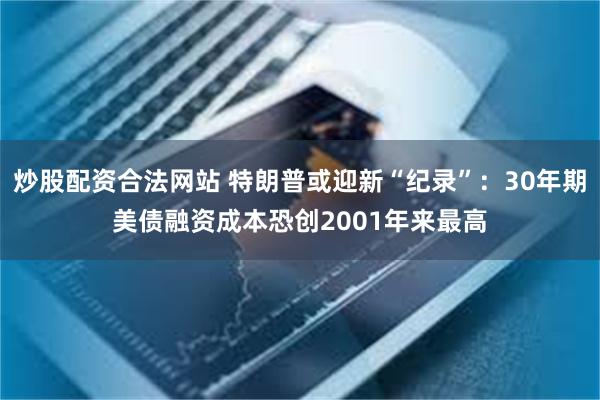 炒股配资合法网站 特朗普或迎新“纪录”：30年期美债融资成本恐创2001年来最高
