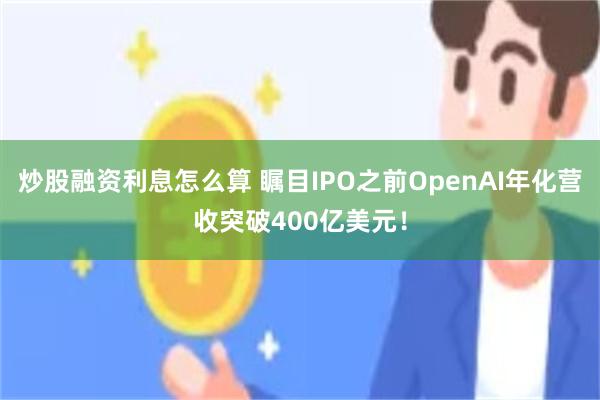 炒股融资利息怎么算 瞩目IPO之前OpenAI年化营收突破400亿美元！