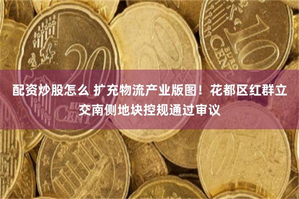 配资炒股怎么 扩充物流产业版图！花都区红群立交南侧地块控规通过审议