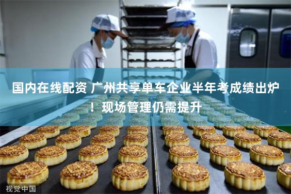 国内在线配资 广州共享单车企业半年考成绩出炉！现场管理仍需提升