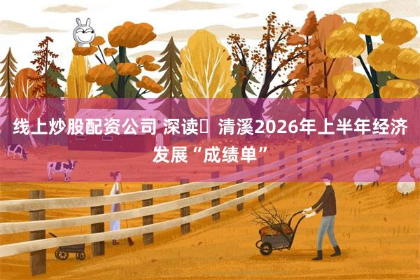 线上炒股配资公司 深读・清溪2026年上半年经济发展“成绩单”