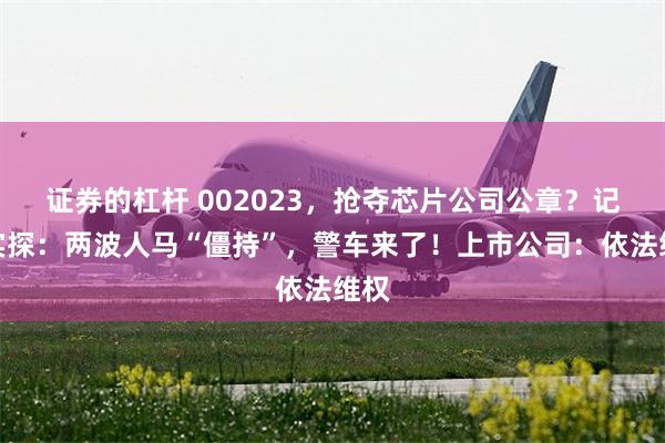 证券的杠杆 002023，抢夺芯片公司公章？记者实探：两波人马“僵持”，警车来了！上市公司：依法维权