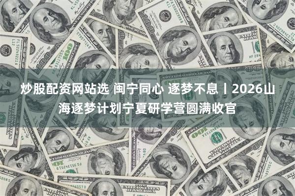 炒股配资网站选 闽宁同心 逐梦不息丨2026山海逐梦计划宁夏研学营圆满收官
