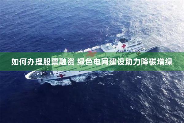 如何办理股票融资 绿色电网建设助力降碳增绿