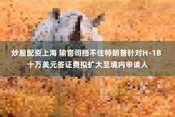 炒股配资上海 输官司挡不住特朗普针对H-1B 十万美元签证费拟扩大至境内申请人