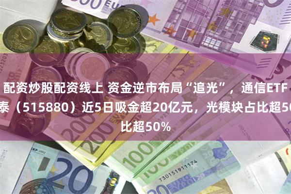 配资炒股配资线上 资金逆市布局“追光”,通信ETF国泰(515880)近5日吸金超20亿元,光模块占比超50%