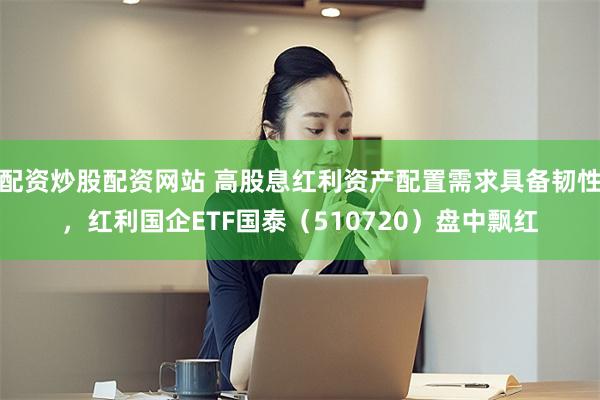 配资炒股配资网站 高股息红利资产配置需求具备韧性,红利国企ETF国泰(510720)盘中飘红