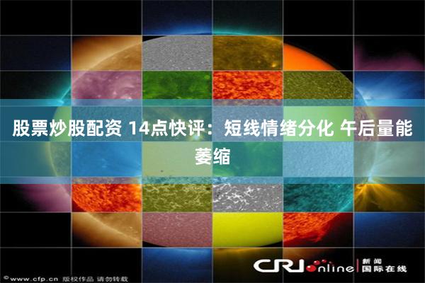 股票炒股配资 14点快评：短线情绪分化 午后量能萎缩