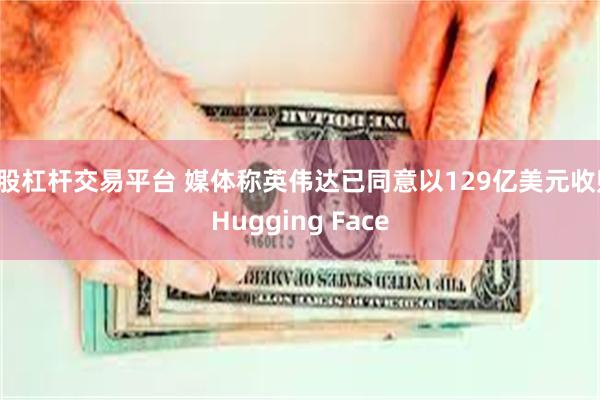 a股杠杆交易平台 媒体称英伟达已同意以129亿美元收购Hugging Face
