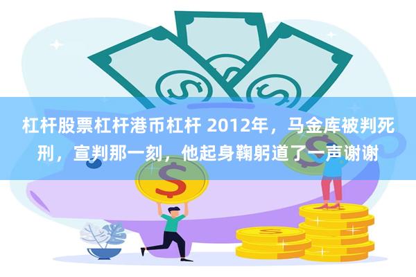 杠杆股票杠杆港币杠杆 2012年，马金库被判死刑，宣判那一刻，他起身鞠躬道了一声谢谢