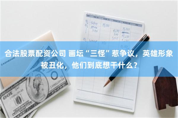 合法股票配资公司 画坛“三怪”惹争议，英雄形象被丑化，他们到底想干什么？