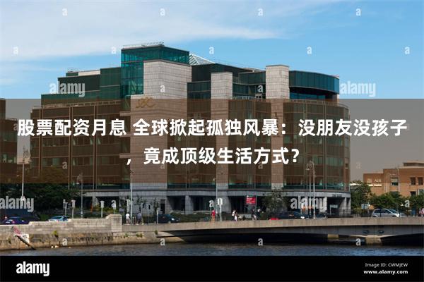 股票配资月息 全球掀起孤独风暴：没朋友没孩子，竟成顶级生活方式？