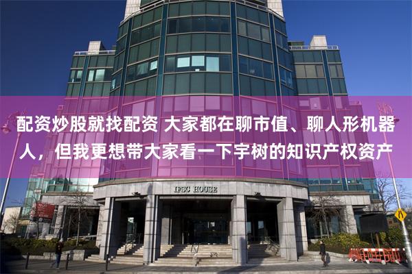 配资炒股就找配资 大家都在聊市值、聊人形机器人，但我更想带大家看一下宇树的知识产权资产