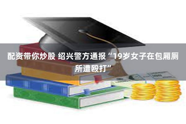配资带你炒股 绍兴警方通报“19岁女子在包厢厕所遭殴打”