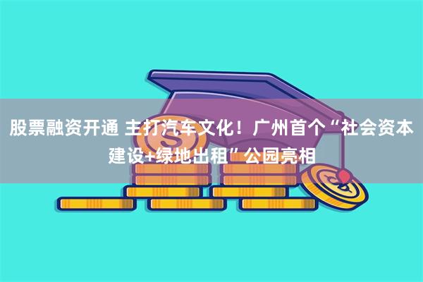 股票融资开通 主打汽车文化！广州首个“社会资本建设+绿地出租”公园亮相