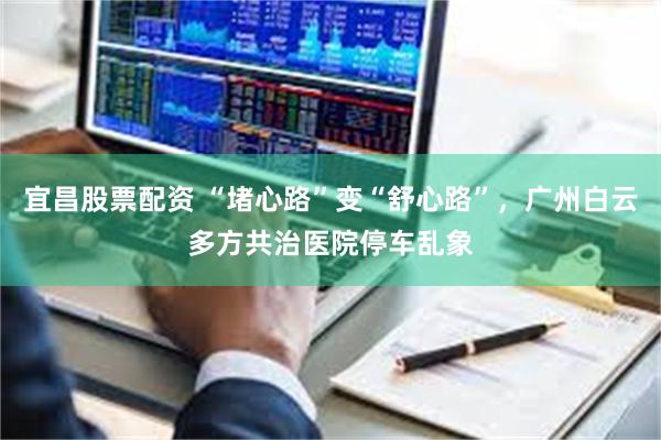 宜昌股票配资 “堵心路”变“舒心路”,广州白云多方共治医院停车乱象