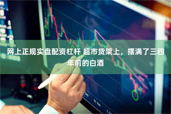 网上正规实盘配资杠杆 超市货架上，摆满了三四年前的白酒