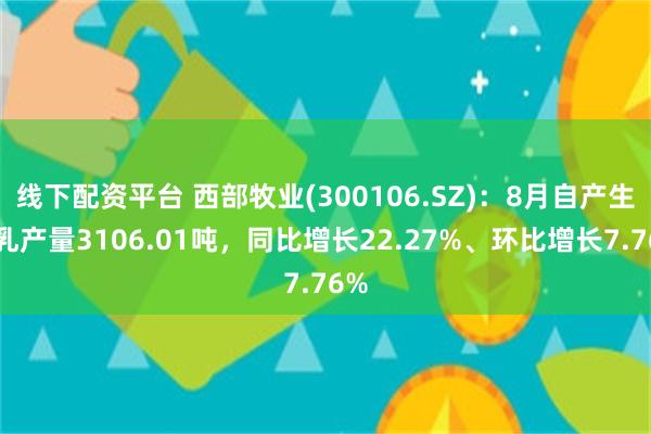 线下配资平台 西部牧业(300106.SZ)：8月自产生鲜乳产量3106.01吨，同比增长22.27%、环比增长7.76%