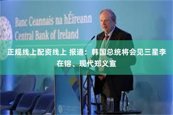 正规线上配资线上 报道：韩国总统将会见三星李在镕、现代郑义宣