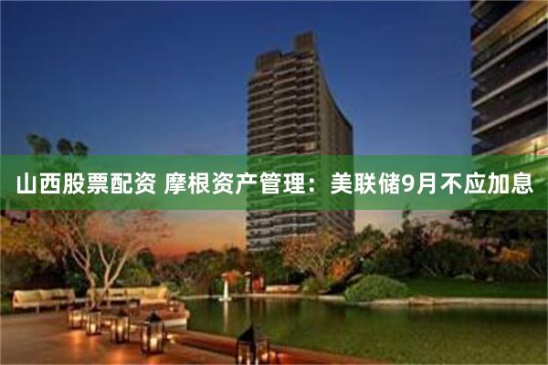 山西股票配资 摩根资产管理：美联储9月不应加息