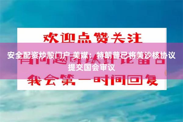 安全配资炒股门户 美媒：特朗普已将美沙核协议提交国会审议