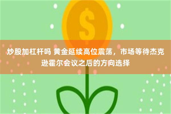 炒股加杠杆吗 黄金延续高位震荡，市场等待杰克逊霍尔会议之后的方向选择