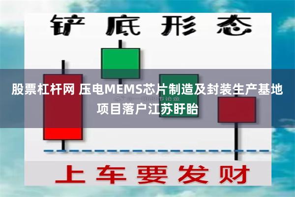 股票杠杆网 压电MEMS芯片制造及封装生产基地项目落户江苏盱眙