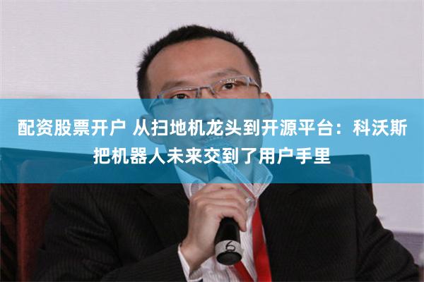 配资股票开户 从扫地机龙头到开源平台：科沃斯把机器人未来交到了用户手里