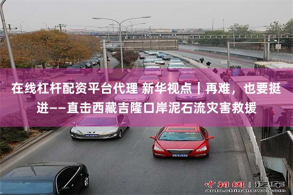 在线杠杆配资平台代理 新华视点|再难,也要挺进——直击西藏吉隆口岸泥石流灾害救援