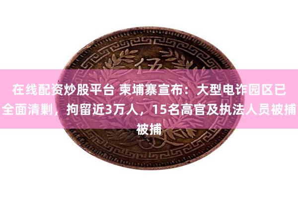 在线配资炒股平台 柬埔寨宣布：大型电诈园区已全面清剿，拘留近3万人，15名高官及执法人员被捕