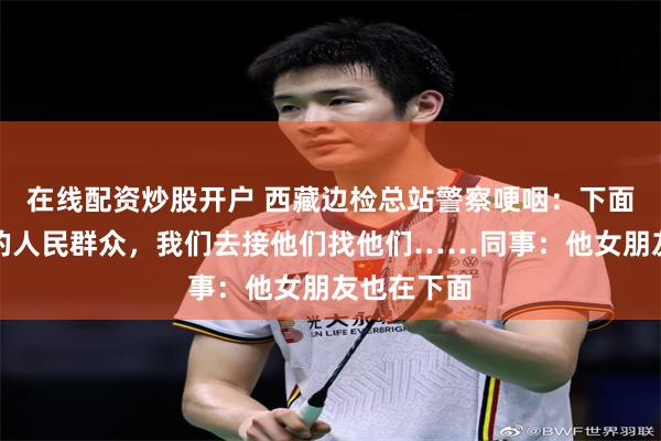在线配资炒股开户 西藏边检总站警察哽咽：下面都是我们的人民群众，我们去接他们找他们……同事：他女朋友也在下面