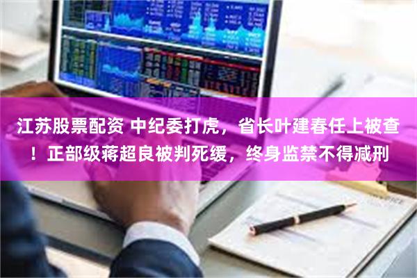 江苏股票配资 中纪委打虎，省长叶建春任上被查！正部级蒋超良被判死缓，终身监禁不得减刑