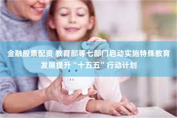 金融股票配资 教育部等七部门启动实施特殊教育发展提升“十五五”行动计划