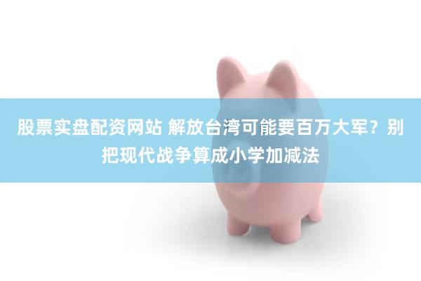 股票实盘配资网站 解放台湾可能要百万大军？别把现代战争算成小学加减法