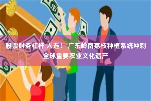 股票财务杠杆 入选！ 广东岭南荔枝种植系统冲刺全球重要农业文化遗产