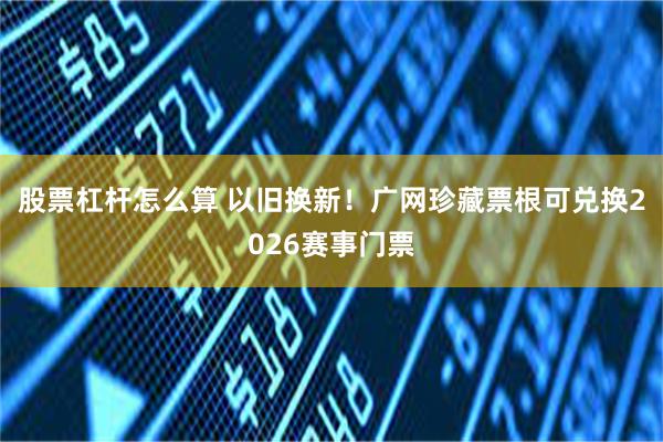 股票杠杆怎么算 以旧换新！广网珍藏票根可兑换2026赛事门票
