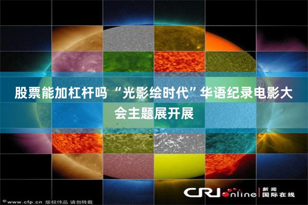 股票能加杠杆吗 “光影绘时代”华语纪录电影大会主题展开展