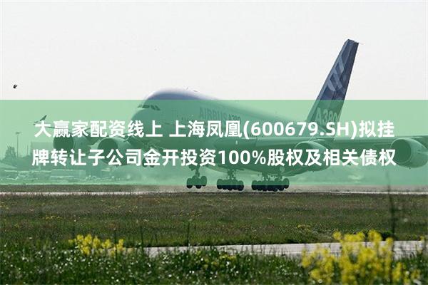 大赢家配资线上 上海凤凰(600679.SH)拟挂牌转让子公司金开投资100%股权及相关债权