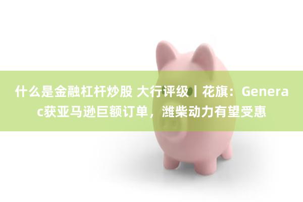 什么是金融杠杆炒股 大行评级丨花旗：Generac获亚马逊巨额订单，潍柴动力有望受惠