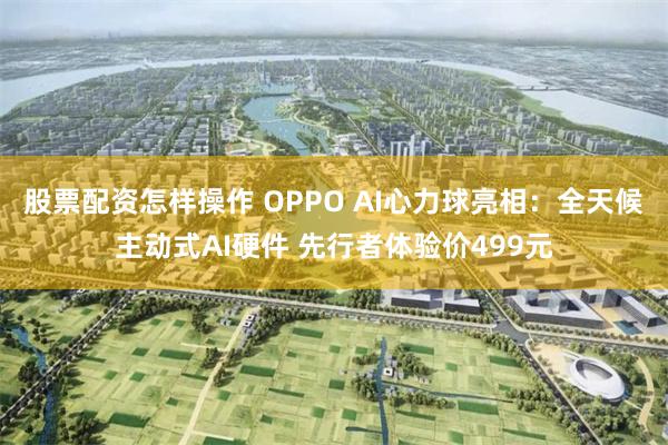 股票配资怎样操作 OPPO AI心力球亮相：全天候主动式AI硬件 先行者体验价499元