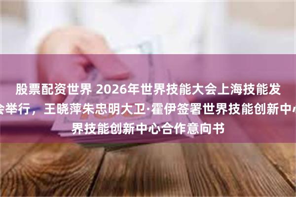 股票配资世界 2026年世界技能大会上海技能发展主题平行会举行，王晓萍朱忠明大卫·霍伊签署世界技能创新中心合作意向书