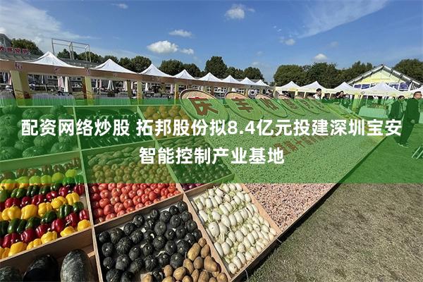 配资网络炒股 拓邦股份拟8.4亿元投建深圳宝安智能控制产业基地