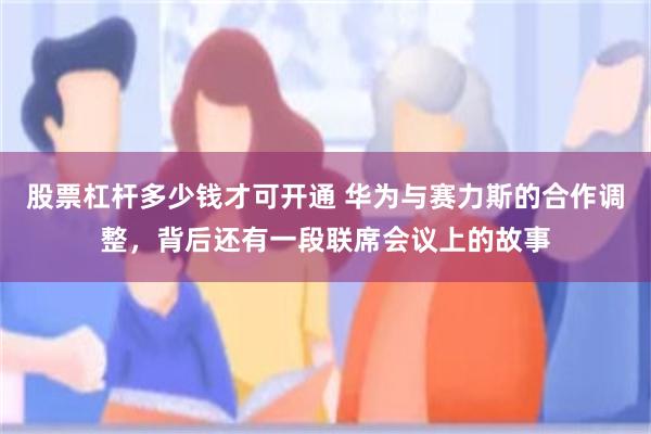 股票杠杆多少钱才可开通 华为与赛力斯的合作调整,背后还有一段联席会议上的故事