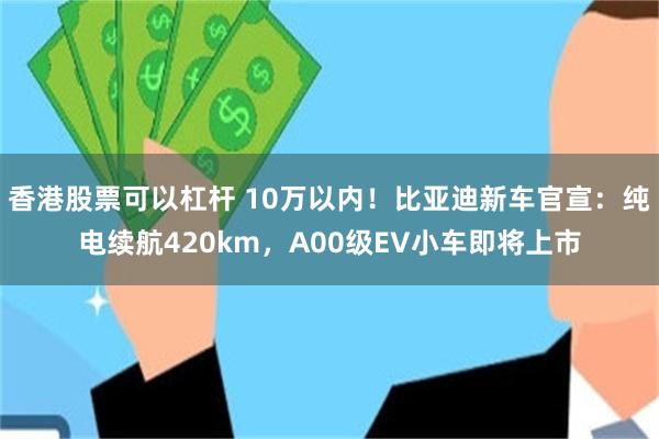 香港股票可以杠杆 10万以内！比亚迪新车官宣：纯电续航420km，A00级EV小车即将上市