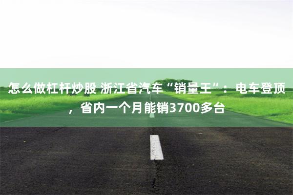 怎么做杠杆炒股 浙江省汽车“销量王”：电车登顶，省内一个月能销3700多台
