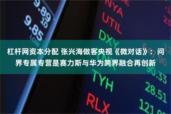 杠杆网资本分配 张兴海做客央视《微对话》：问界专属专营是赛力斯与华为跨界融合再创新