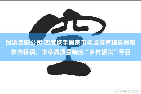 股票资配公司 四度携手国家市场监督管理总局帮扶浓桥镇,华帝高质量响应“乡村振兴”号召