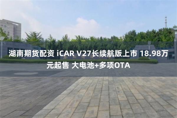 湖南期货配资 iCAR V27长续航版上市 18.98万元起售 大电池+多项OTA