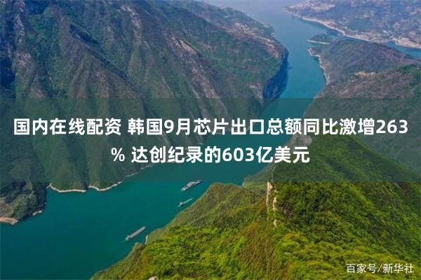 国内在线配资 韩国9月芯片出口总额同比激增263% 达创纪录的603亿美元