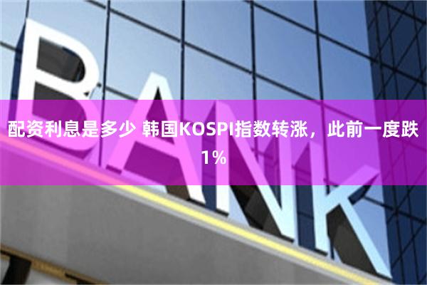 配资利息是多少 韩国KOSPI指数转涨，此前一度跌1%